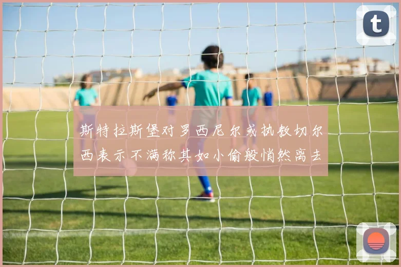 斯特拉斯堡对罗西尼尔或执教切尔西表示不满称其如小偷般悄然离去