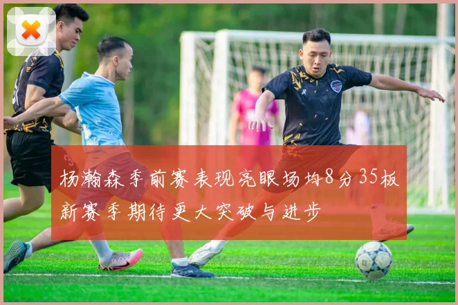 杨瀚森季前赛表现亮眼场均8分35板新赛季期待更大突破与进步