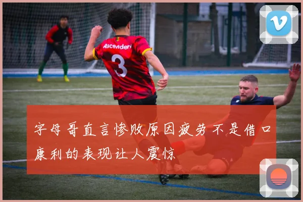 字母哥直言惨败原因疲劳不是借口康利的表现让人震惊