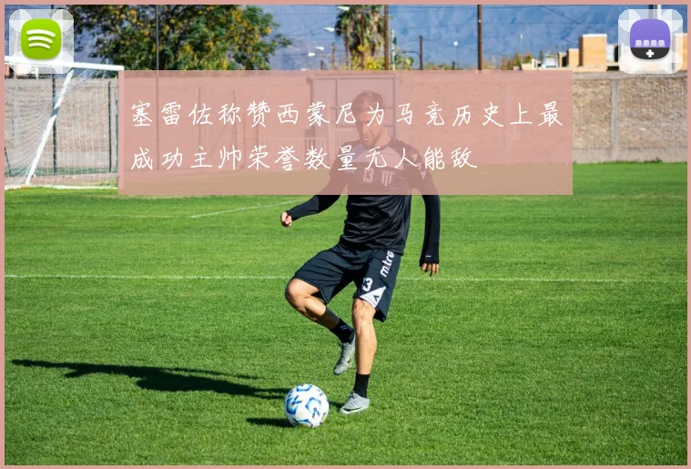 塞雷佐称赞西蒙尼为马竞历史上最成功主帅荣誉数量无人能敌