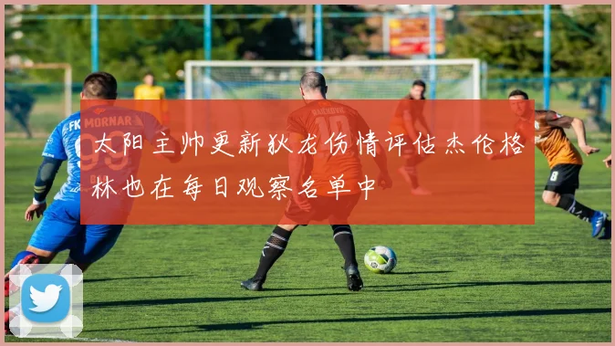 太阳主帅更新狄龙伤情评估杰伦格林也在每日观察名单中