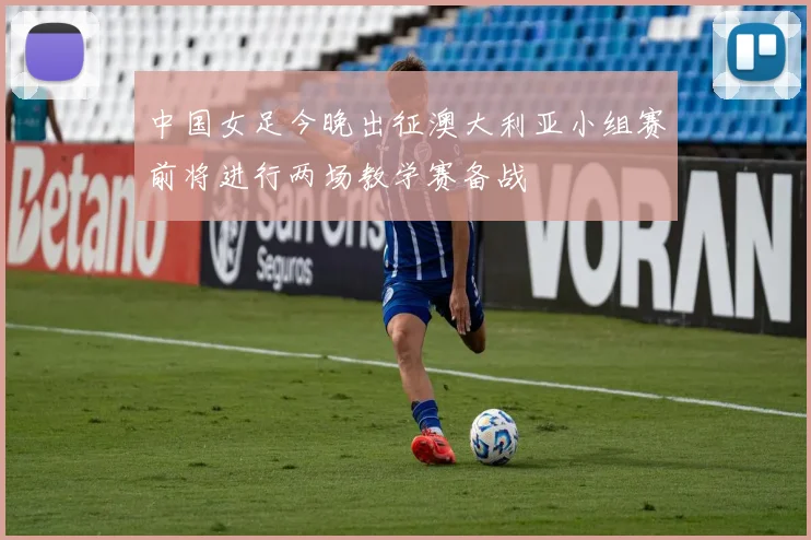 中国女足今晚出征澳大利亚小组赛前将进行两场教学赛备战