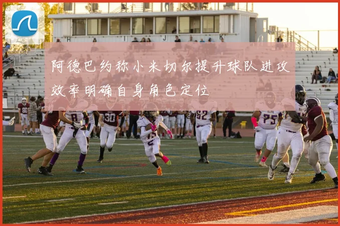 阿德巴约称小米切尔提升球队进攻效率明确自身角色定位