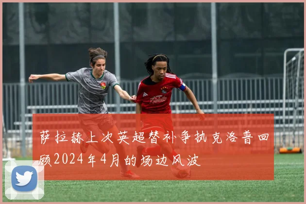 萨拉赫上次英超替补争执克洛普回顾2024年4月的场边风波