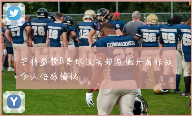 芒特盛赞B费球技高超与他并肩作战令人倍感愉悦