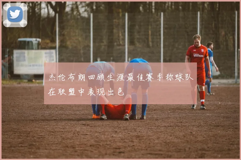 杰伦布朗回顾生涯最佳赛季称球队在联盟中表现出色