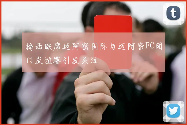 梅西缺席迈阿密国际与迈阿密FC闭门友谊赛引发关注