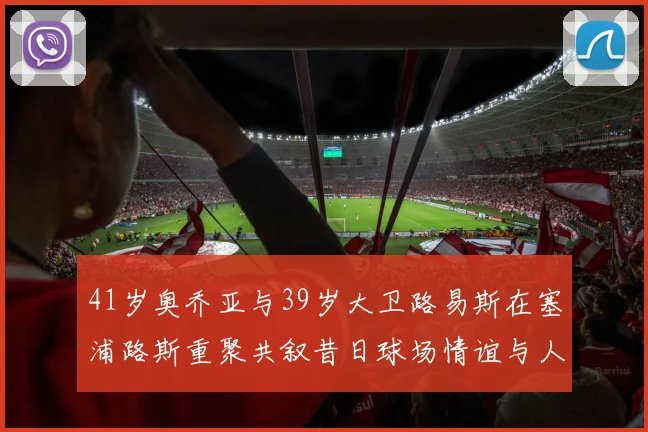 41岁奥乔亚与39岁大卫路易斯在塞浦路斯重聚共叙昔日球场情谊与人生故事