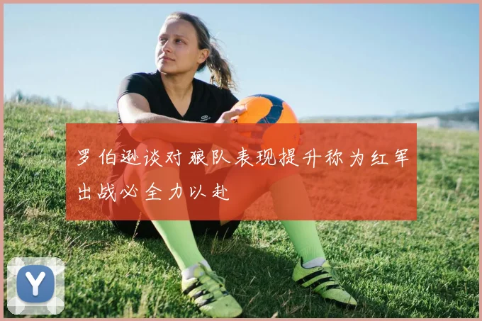 罗伯逊谈对狼队表现提升称为红军出战必全力以赴