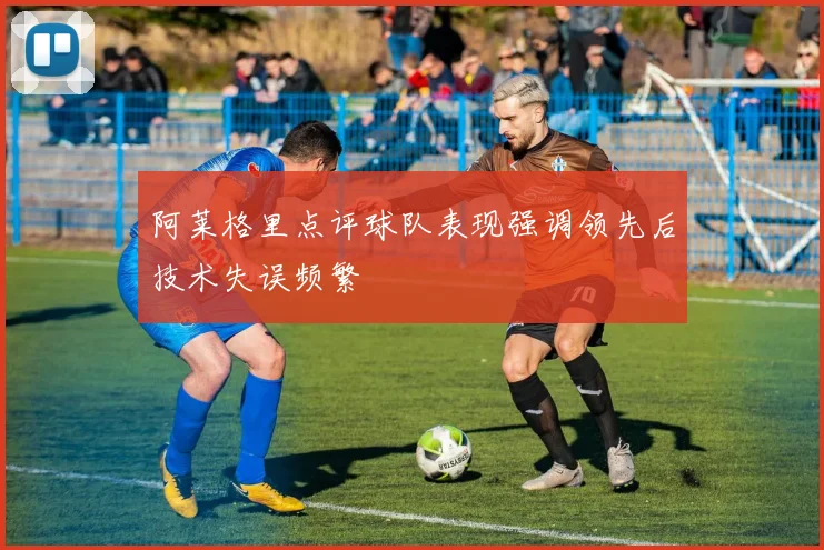 阿莱格里点评球队表现强调领先后技术失误频繁